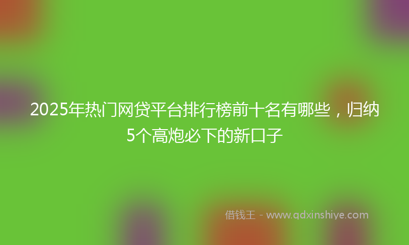 2025年热门网贷平台排行榜前十名有哪些，归纳5个高炮必下的新口子