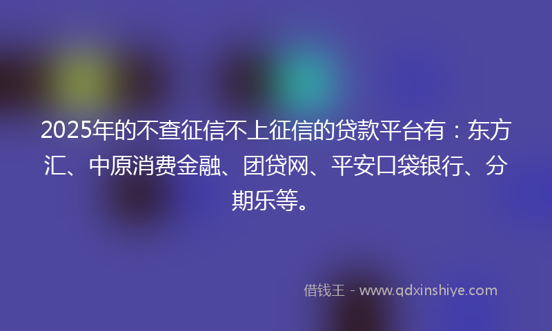 2025年的不查征信不上征信的贷款平台有：东方汇、中原消费金融、团贷网、平安口袋银行、分期乐等。
