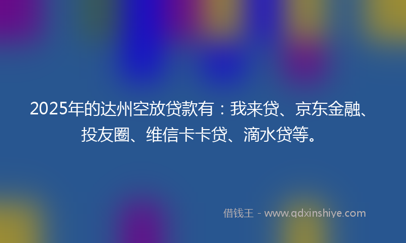 2025年的达州空放贷款有：我来贷、京东金融、投友圈、维信卡卡贷、滴水贷等。