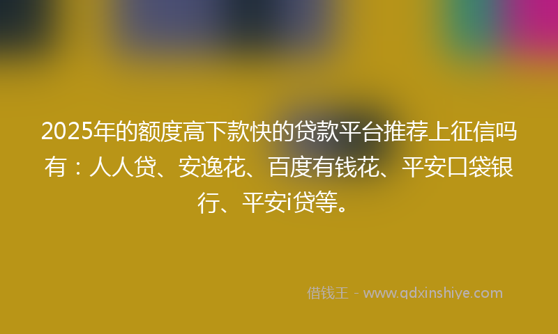 2025年的额度高下款快的贷款平台推荐上征信吗有：人人贷、安逸花、百度有钱花、平安口袋银行、平安i贷等。