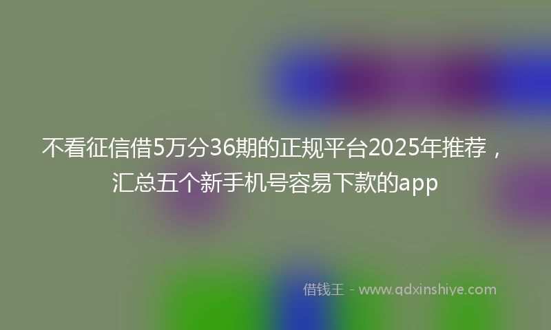 不看征信借5万分36期的正规平台2025年推荐，汇总五个新手机号容易下款的app