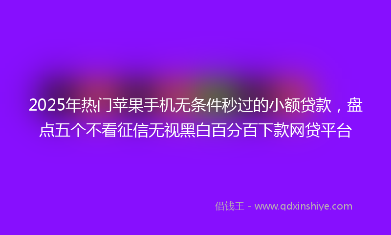2025年热门苹果手机无条件秒过的小额贷款，盘点五个不看征信无视黑白百分百下款网贷平台