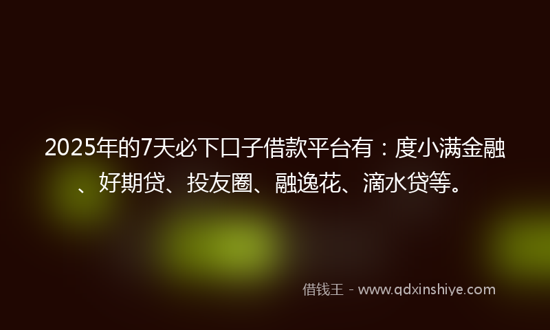 2025年的7天必下口子借款平台有：度小满金融、好期贷、投友圈、融逸花、滴水贷等。