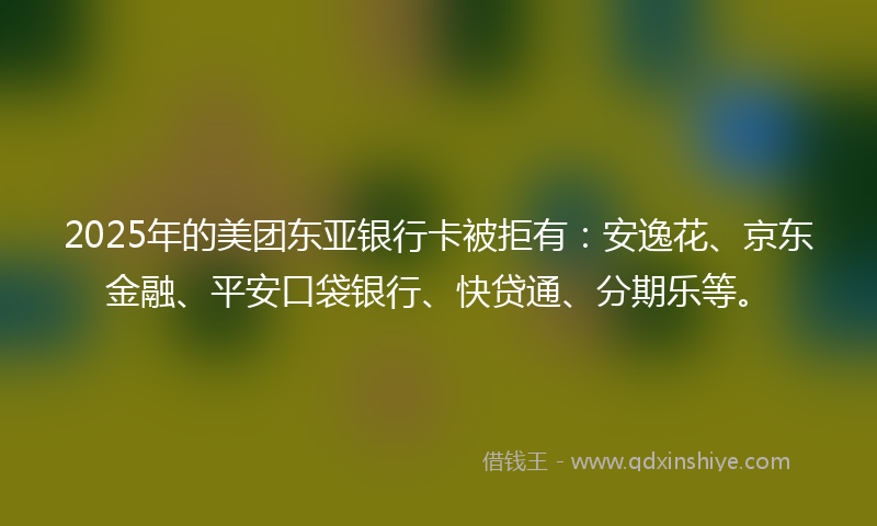 2025年的美团东亚银行卡被拒有：安逸花、京东金融、平安口袋银行、快贷通、分期乐等。