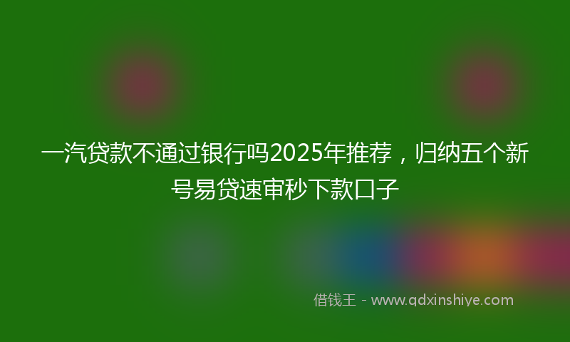 一汽贷款不通过银行吗2025年推荐，归纳五个新号易贷速审秒下款口子