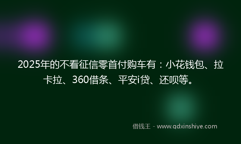 2025年的不看征信零首付购车有：小花钱包、拉卡拉、360借条、平安i贷、还呗等。