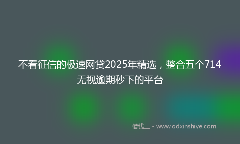 不看征信的极速网贷2025年精选，整合五个714无视逾期秒下的平台