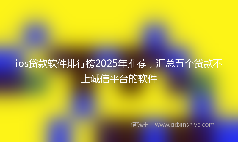 ios贷款软件排行榜2025年推荐，汇总五个贷款不上诚信平台的软件