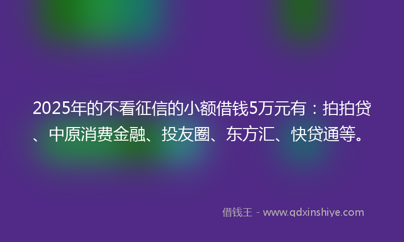2025年的不看征信的小额借钱5万元有：拍拍贷、中原消费金融、投友圈、东方汇、快贷通等。
