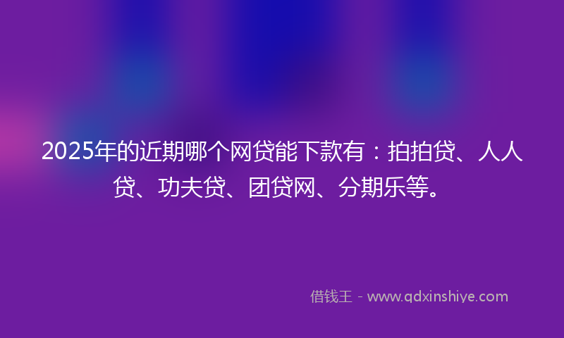 2025年的近期哪个网贷能下款有：拍拍贷、人人贷、功夫贷、团贷网、分期乐等。