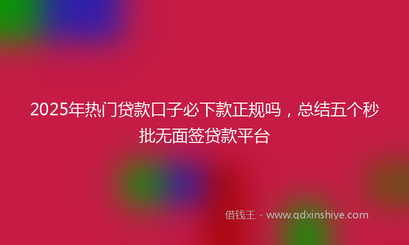 2025年热门贷款口子必下款正规吗，总结五个秒批无面签贷款平台