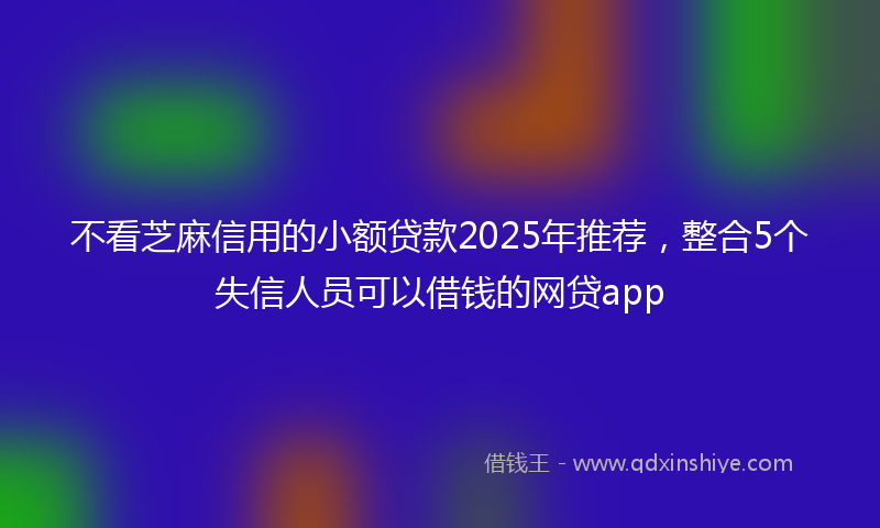 不看芝麻信用的小额贷款2025年推荐，整合5个失信人员可以借钱的网贷app