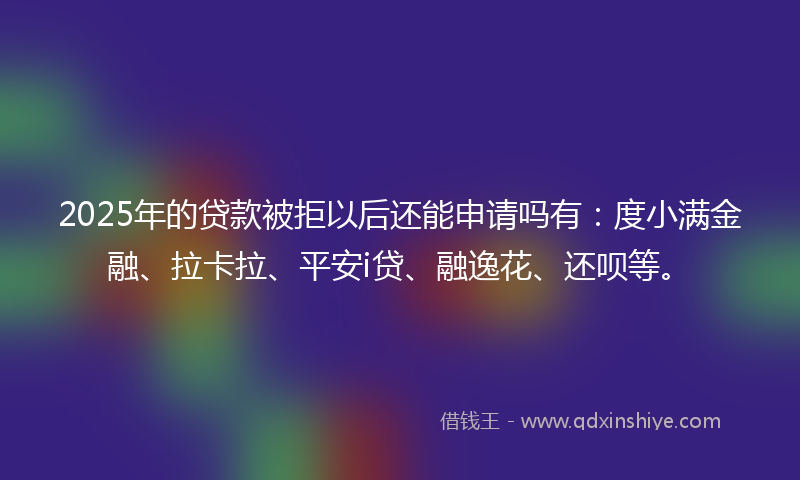2025年的贷款被拒以后还能申请吗有：度小满金融、拉卡拉、平安i贷、融逸花、还呗等。