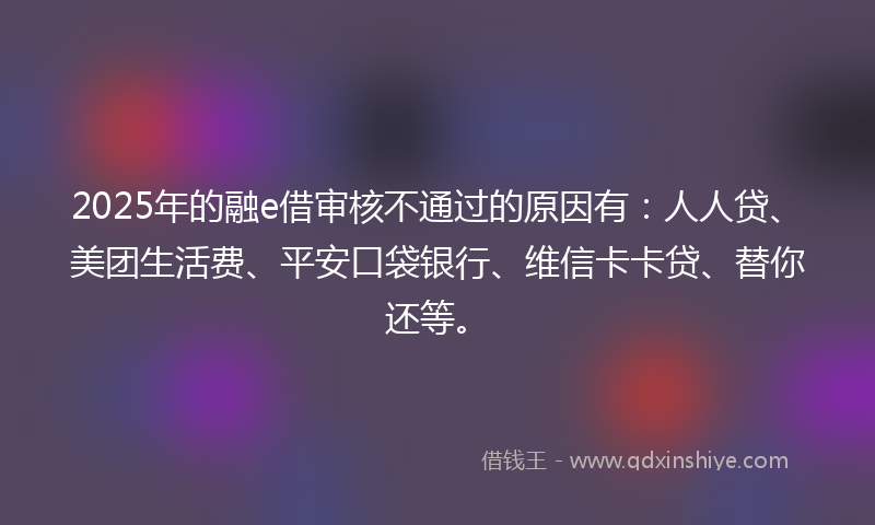 2025年的融e借审核不通过的原因有:人人贷、美团生活费、平安口袋银行、维信卡卡贷、替你还等。