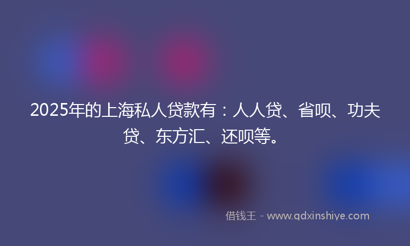 2025年的上海私人贷款有：人人贷、省呗、功夫贷、东方汇、还呗等。