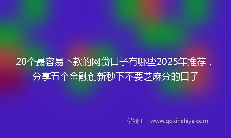 20个最容易下款的网贷口子有哪些2025年推荐，分享五个金融创新秒下不要芝麻分的口子