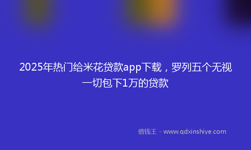 2025年热门给米花贷款app下载，罗列五个无视一切包下1万的贷款
