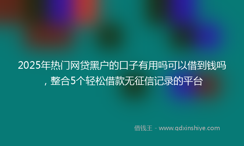 2025年热门网贷黑户的口子有用吗可以借到钱吗，整合5个轻松借款无征信记录的平台