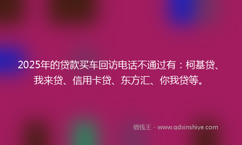 2025年的贷款买车回访电话不通过有：柯基贷、我来贷、信用卡贷、东方汇、你我贷等。