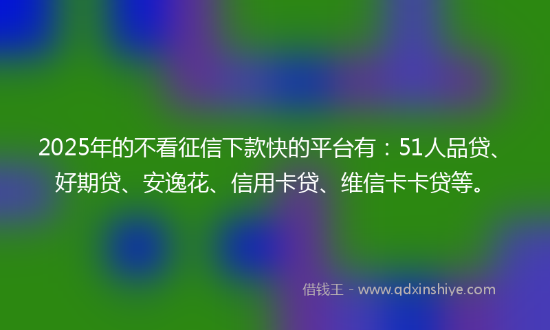 2025年的不看征信下款快的平台有：51人品贷、好期贷、安逸花、信用卡贷、维信卡卡贷等。