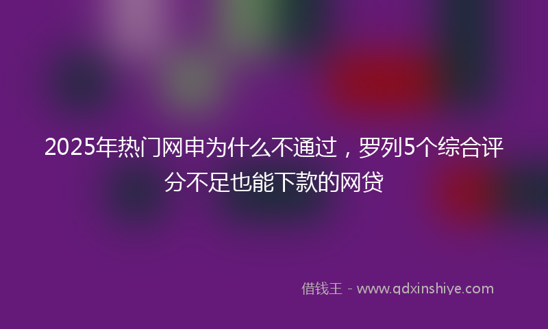 2025年热门网申为什么不通过，罗列5个综合评分不足也能下款的网贷
