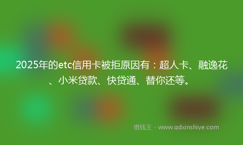 2025年的etc信用卡被拒原因有：超人卡、融逸花、小米贷款、快贷通、替你还等。