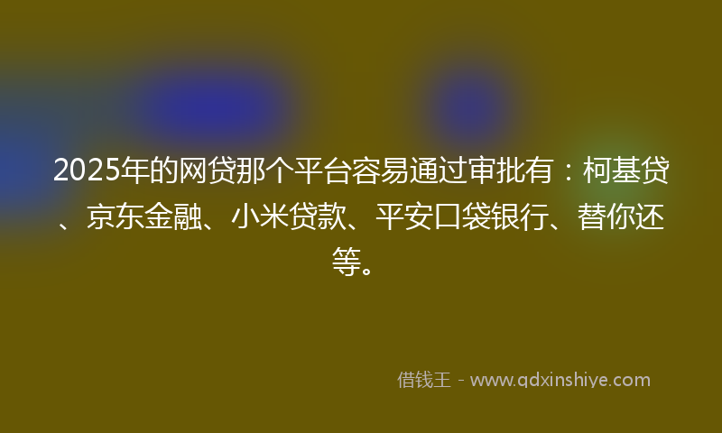 2025年的网贷那个平台容易通过审批有：柯基贷、京东金融、小米贷款、平安口袋银行、替你还等。