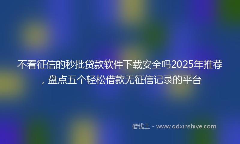 不看征信的秒批贷款软件下载安全吗2025年推荐，盘点五个轻松借款无征信记录的平台