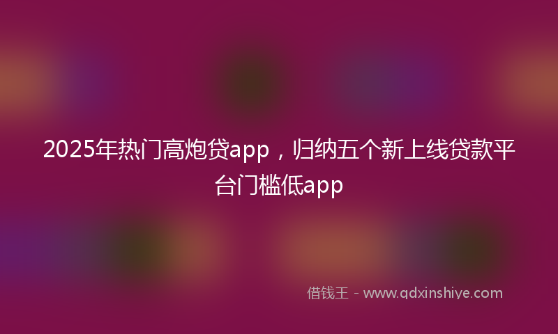 2025年热门高炮贷app，归纳五个新上线贷款平台门槛低app