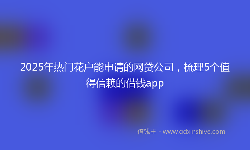 2025年热门花户能申请的网贷公司，梳理5个值得信赖的借钱app