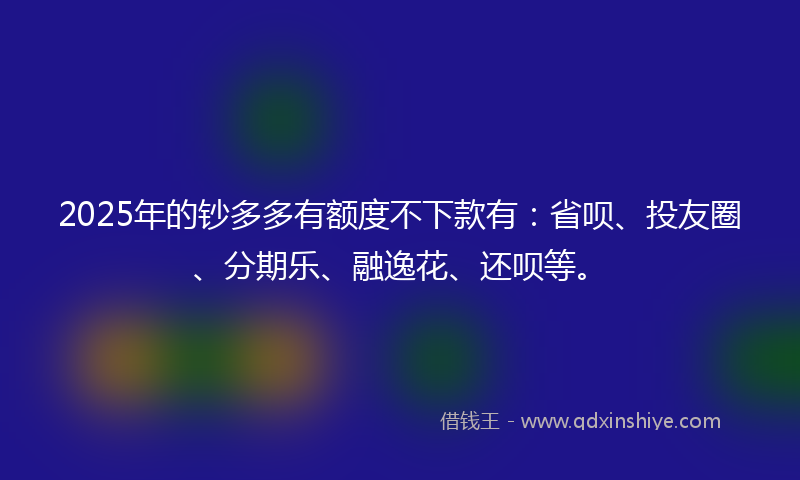 2025年的钞多多有额度不下款有：省呗、投友圈、分期乐、融逸花、还呗等。