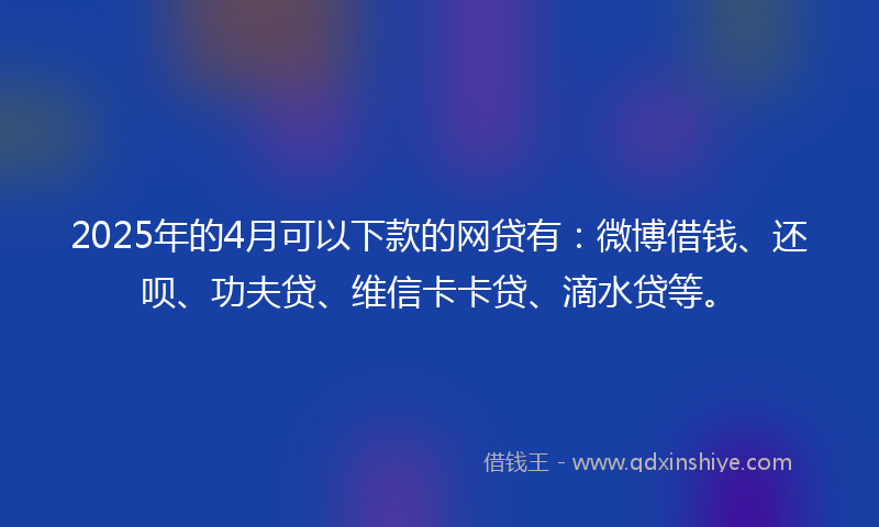 2025年的4月可以下款的网贷有：微博借钱、还呗、功夫贷、维信卡卡贷、滴水贷等。