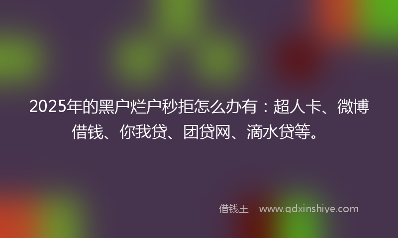 2025年的黑户烂户秒拒怎么办有:超人卡、微博借钱、你我贷、团贷网、滴水贷等。