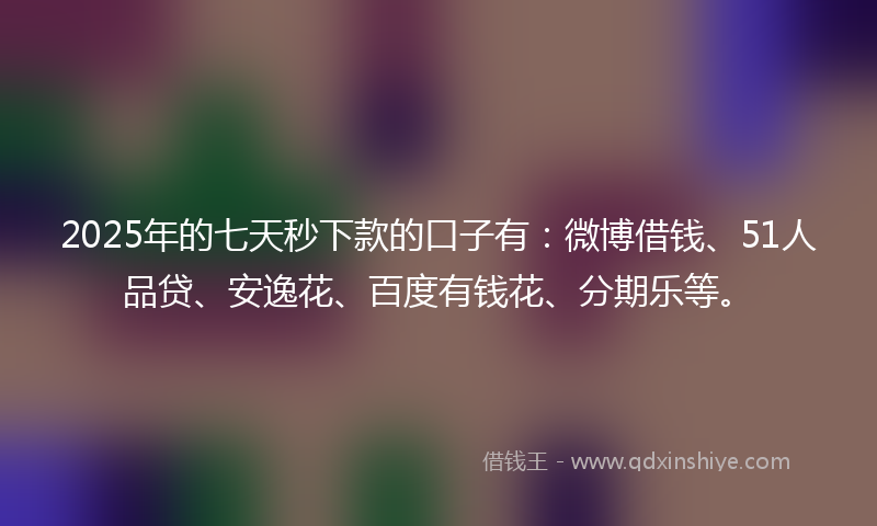 2025年的七天秒下款的口子有：微博借钱、51人品贷、安逸花、百度有钱花、分期乐等。