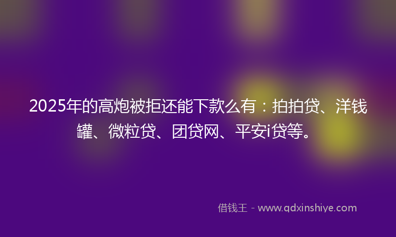 2025年的高炮被拒还能下款么有：拍拍贷、洋钱罐、微粒贷、团贷网、平安i贷等。