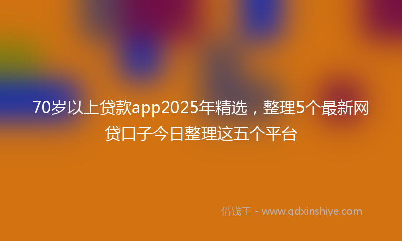 70岁以上贷款app2025年精选，整理5个最新网贷口子今日整理这五个平台