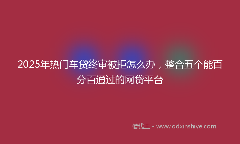 2025年热门车贷终审被拒怎么办，整合五个能百分百通过的网贷平台
