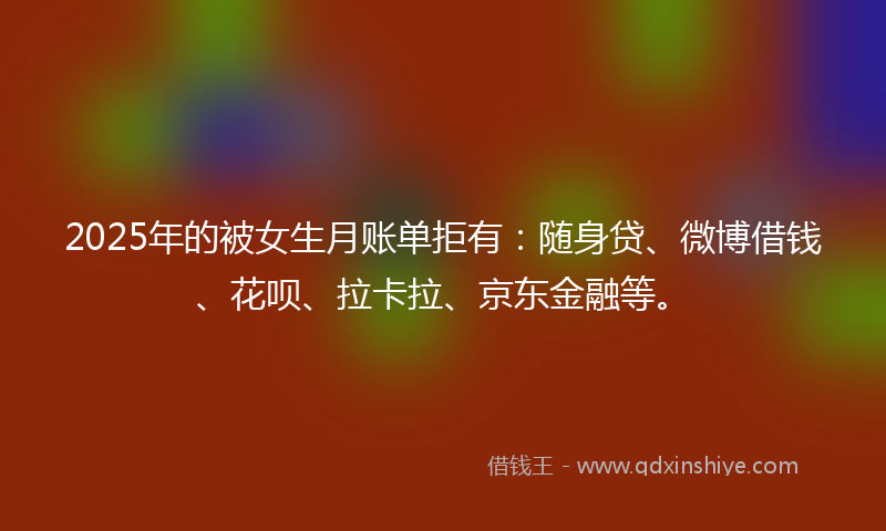 2025年的被女生月账单拒有：随身贷、微博借钱、花呗、拉卡拉、京东金融等。