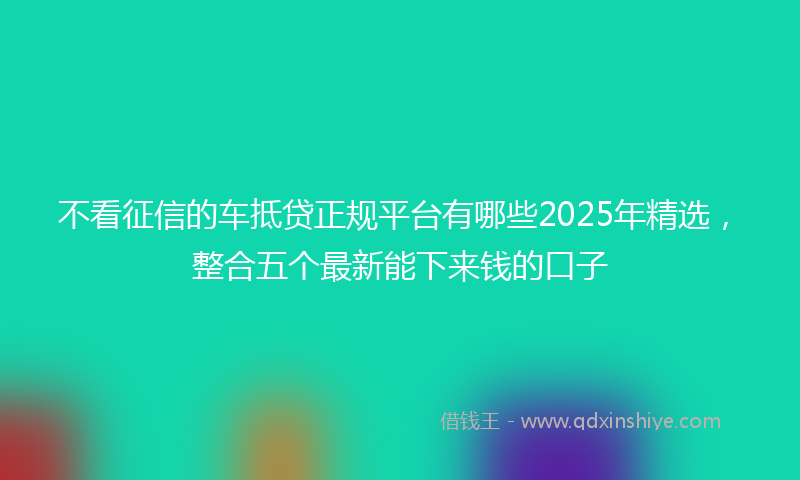 不看征信的车抵贷正规平台有哪些2025年精选，整合五个最新能下来钱的口子