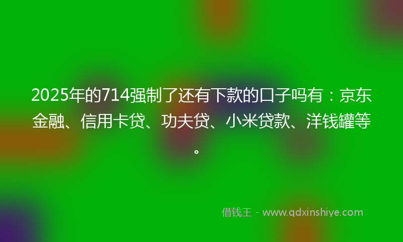 2025年的714强制了还有下款的口子吗有：京东金融、信用卡贷、功夫贷、小米贷款、洋钱罐等。