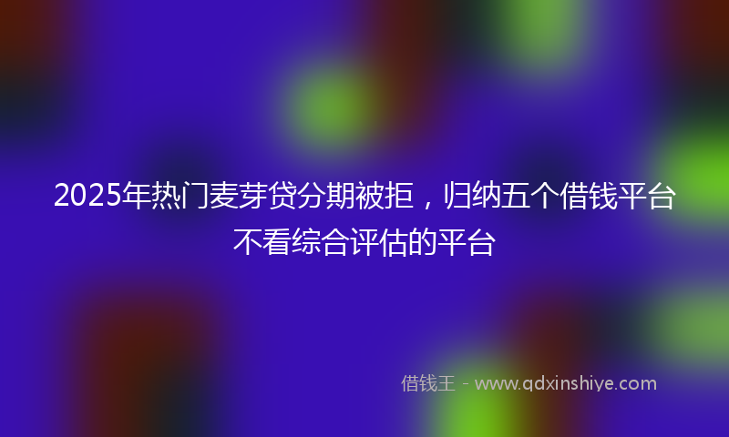 2025年热门麦芽贷分期被拒,归纳五个借钱平台不看综合评估的平台