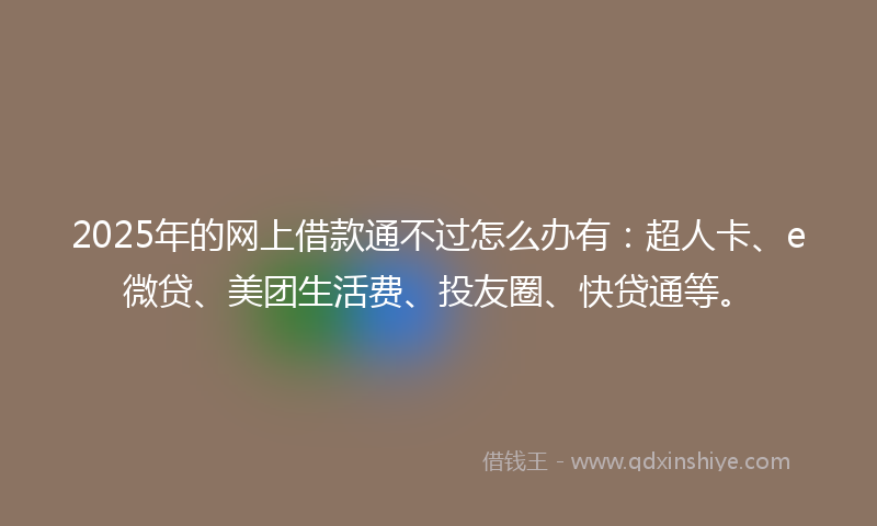 2025年的网上借款通不过怎么办有：超人卡、e微贷、美团生活费、投友圈、快贷通等。