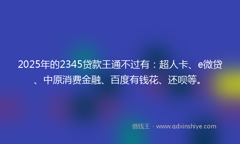 2025年的2345贷款王通不过有：超人卡、e微贷、中原消费金融、百度有钱花、还呗等。