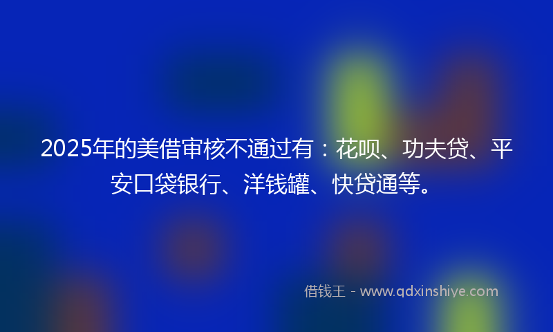 2025年的美借审核不通过有：花呗、功夫贷、平安口袋银行、洋钱罐、快贷通等。