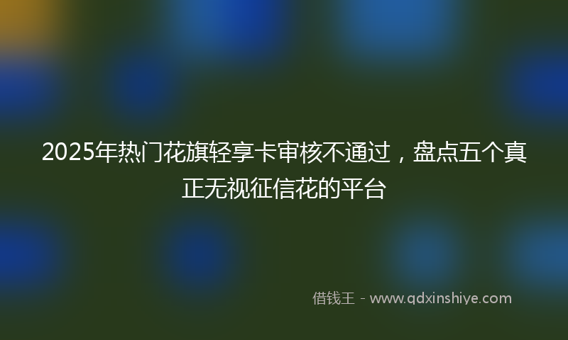 2025年热门花旗轻享卡审核不通过，盘点五个真正无视征信花的平台