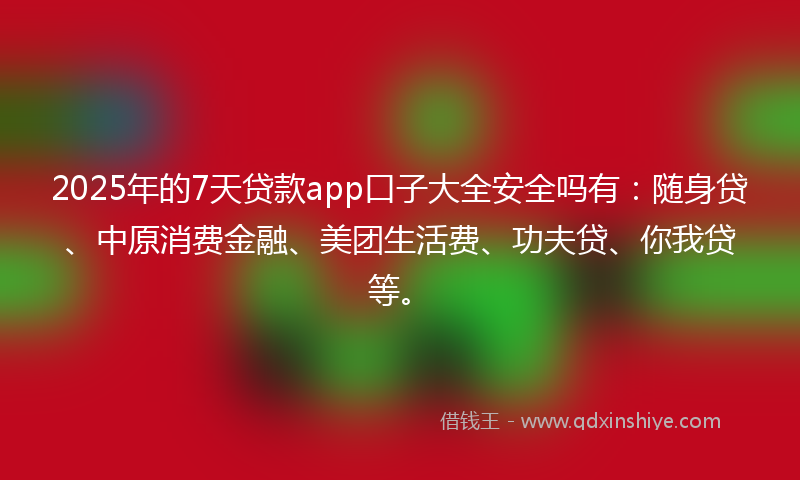 2025年的7天贷款app口子大全安全吗有：随身贷、中原消费金融、美团生活费、功夫贷、你我贷等。