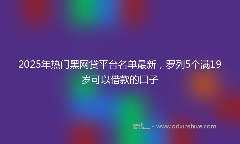 2025年热门黑网贷平台名单最新，罗列5个满19岁可以借款的口子