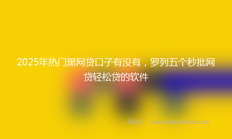 2025年热门黑网贷口子有没有,罗列五个秒批网贷轻松贷的软件
