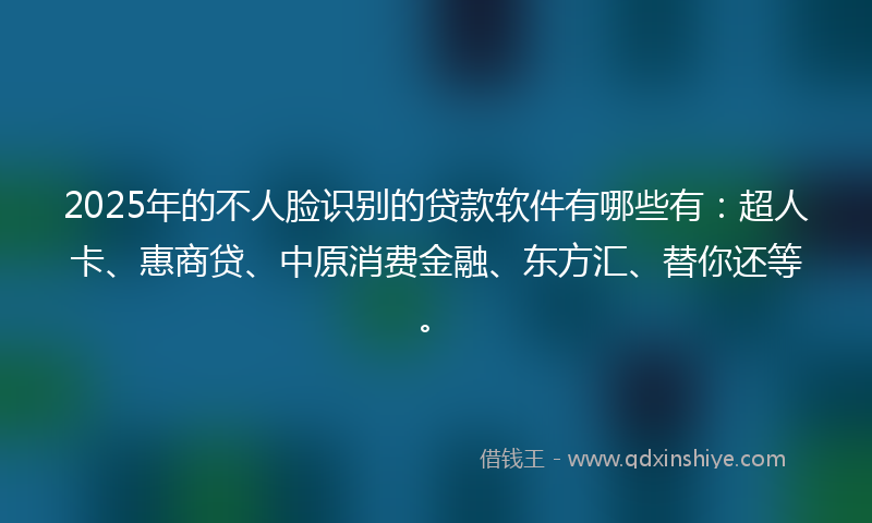 2025年的不人脸识别的贷款软件有哪些有：超人卡、惠商贷、中原消费金融、东方汇、替你还等。
