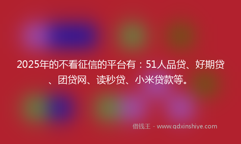 2025年的不看征信的平台有：51人品贷、好期贷、团贷网、读秒贷、小米贷款等。